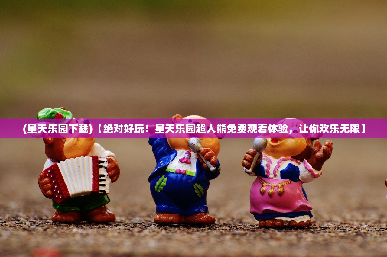 (星天乐园下载)【绝对好玩！星天乐园超人熊免费观看体验，让你欢乐无限】