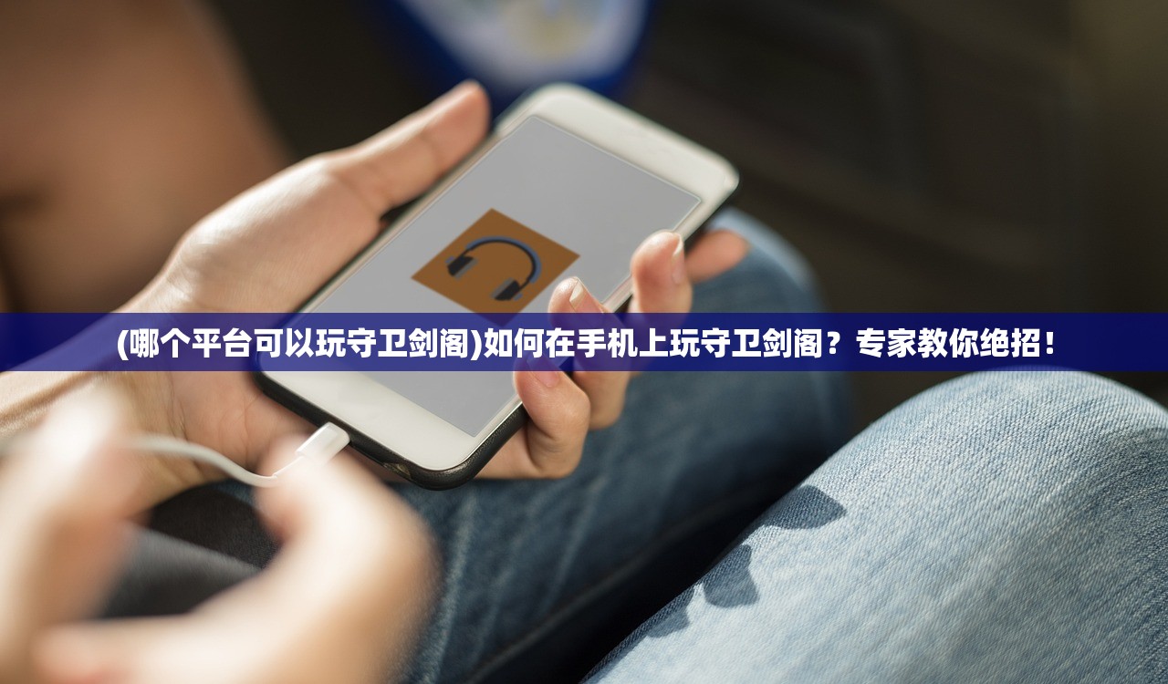 (哪个平台可以玩守卫剑阁)如何在手机上玩守卫剑阁？专家教你绝招！