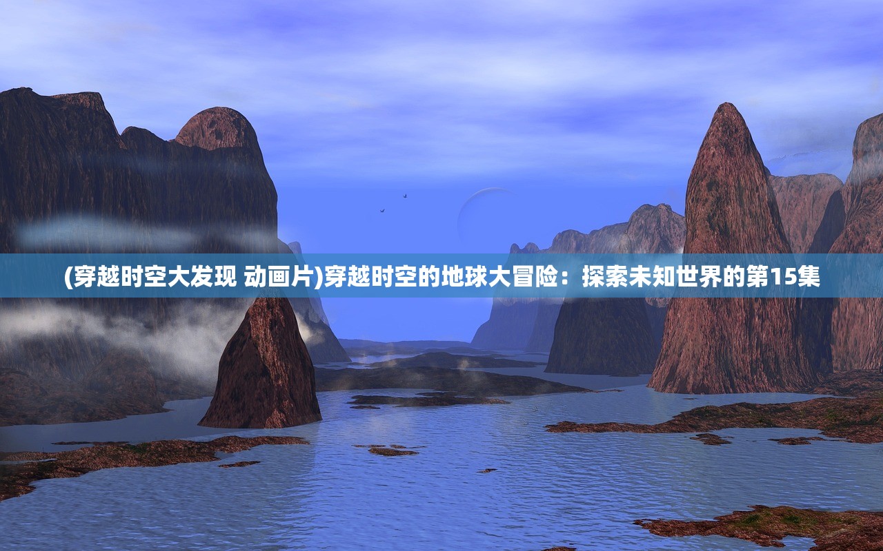 (穿越时空大发现 动画片)穿越时空的地球大冒险：探索未知世界的第15集