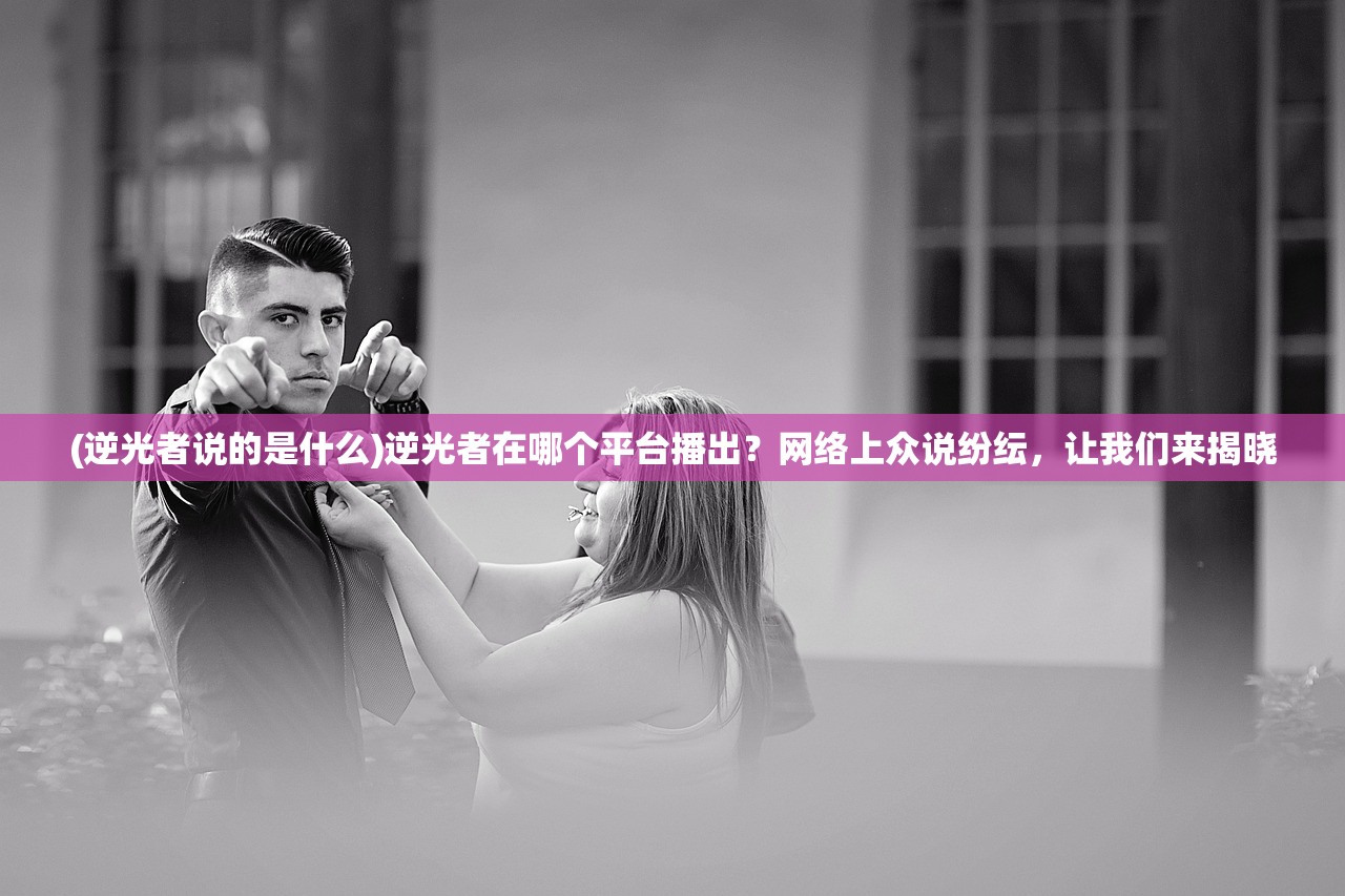 (逆光者说的是什么)逆光者在哪个平台播出？网络上众说纷纭，让我们来揭晓