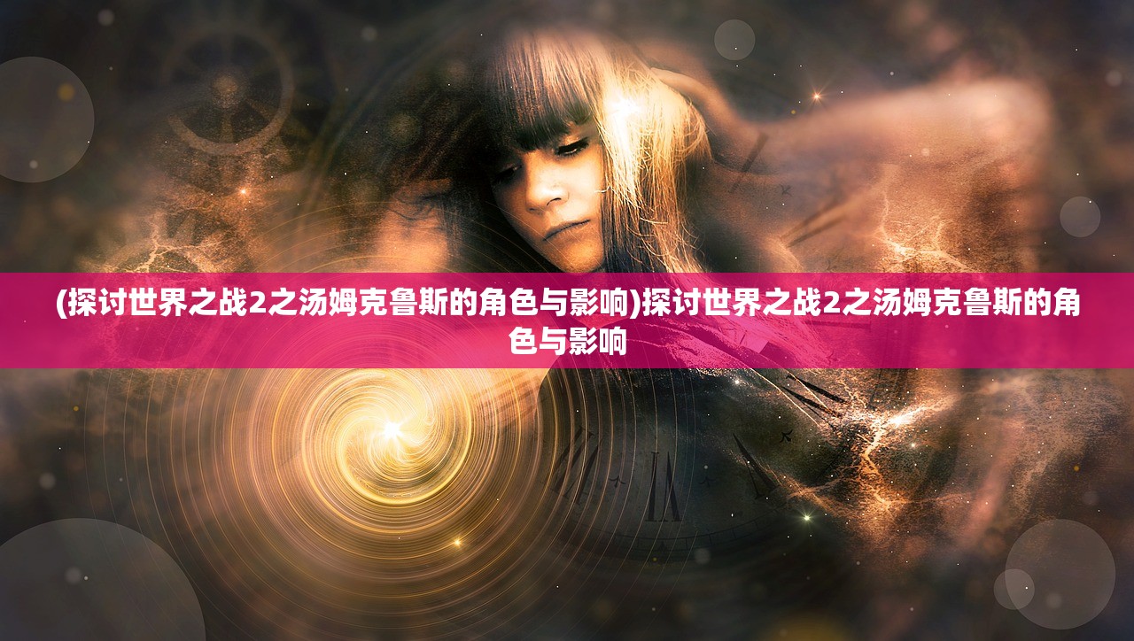 (探讨世界之战2之汤姆克鲁斯的角色与影响)探讨世界之战2之汤姆克鲁斯的角色与影响