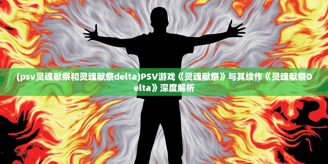 (psv灵魂献祭和灵魂献祭delta)PSV游戏《灵魂献祭》与其续作《灵魂献祭Delta》深度解析