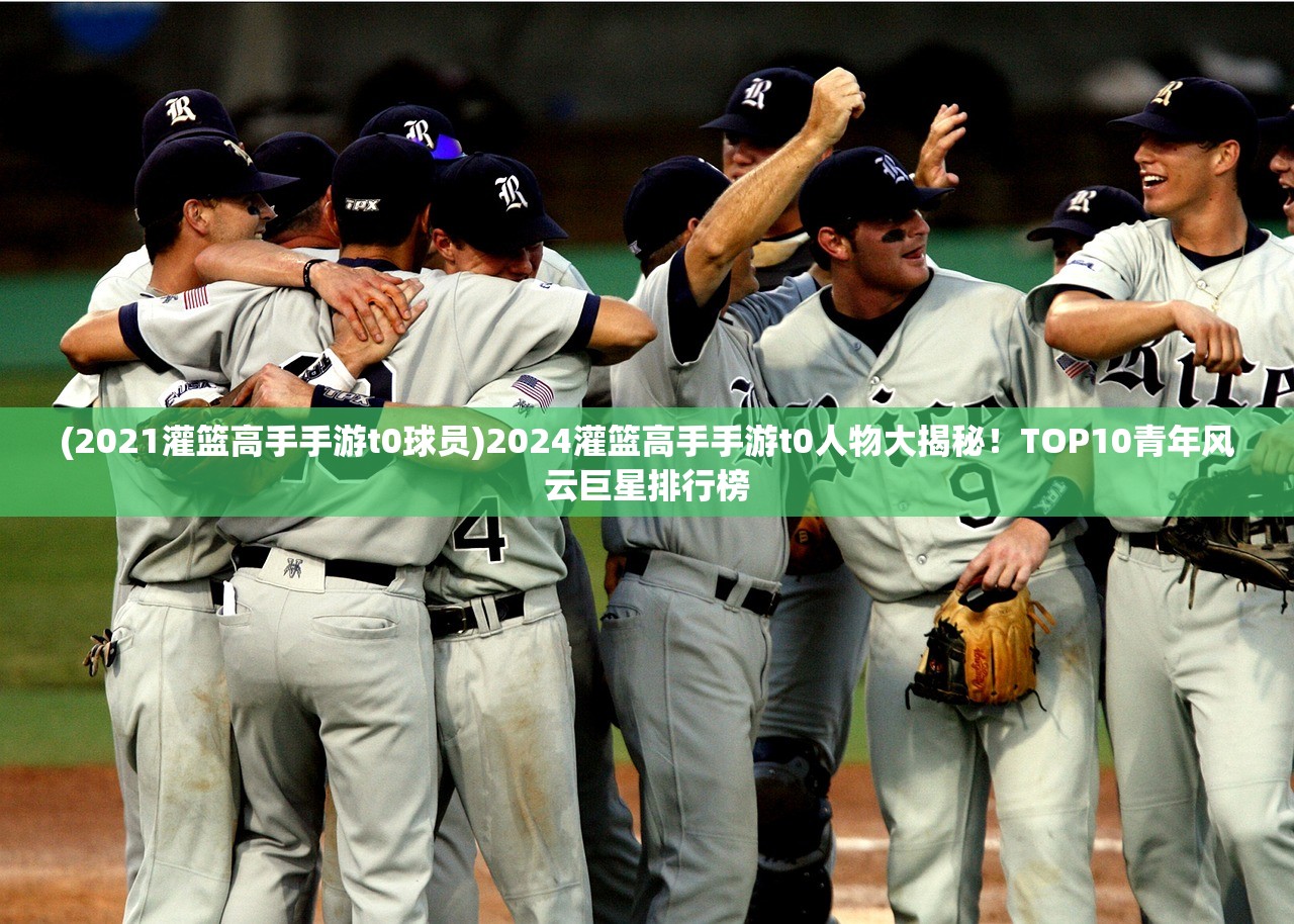 (2021灌篮高手手游t0球员)2024灌篮高手手游t0人物大揭秘！TOP10青年风云巨星排行榜