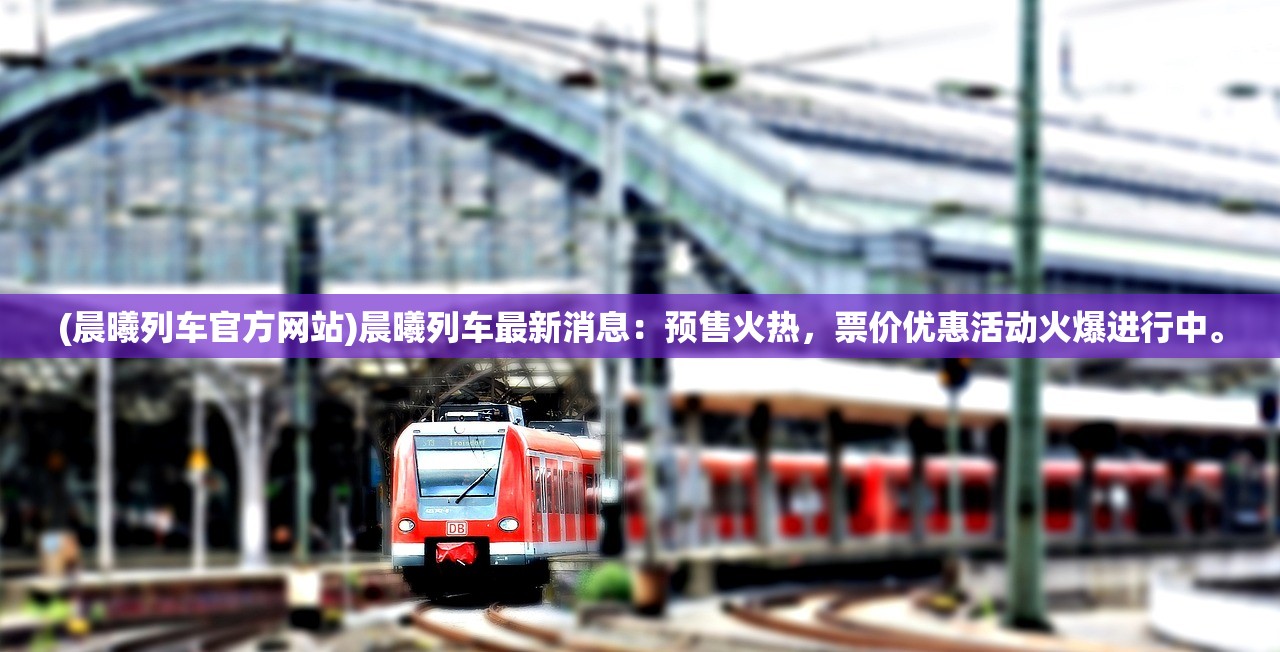 (晨曦列车官方网站)晨曦列车最新消息：预售火热，票价优惠活动火爆进行中。