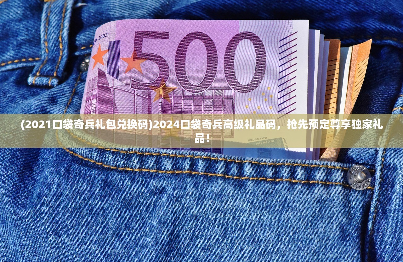 (2021口袋奇兵礼包兑换码)2024口袋奇兵高级礼品码，抢先预定尊享独家礼品！