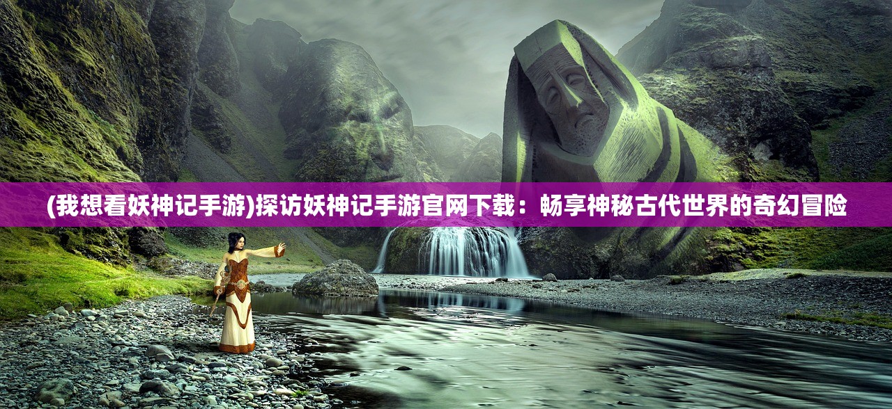(我想看妖神记手游)探访妖神记手游官网下载：畅享神秘古代世界的奇幻冒险