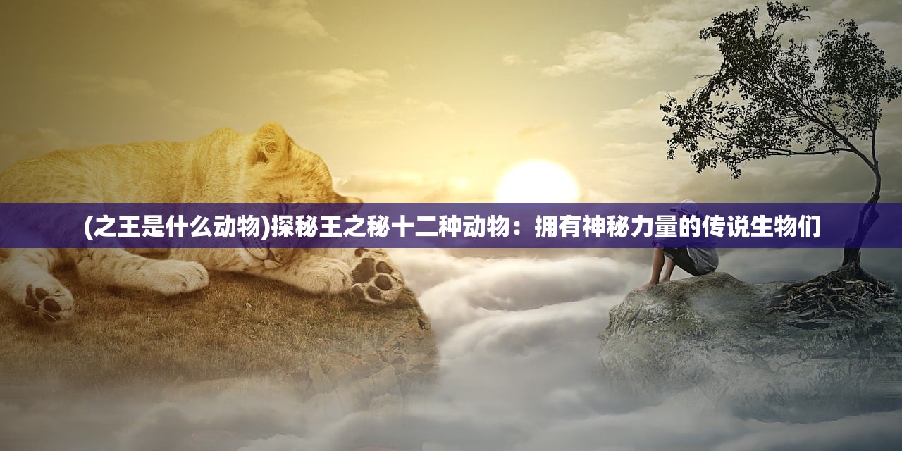 (之王是什么动物)探秘王之秘十二种动物：拥有神秘力量的传说生物们