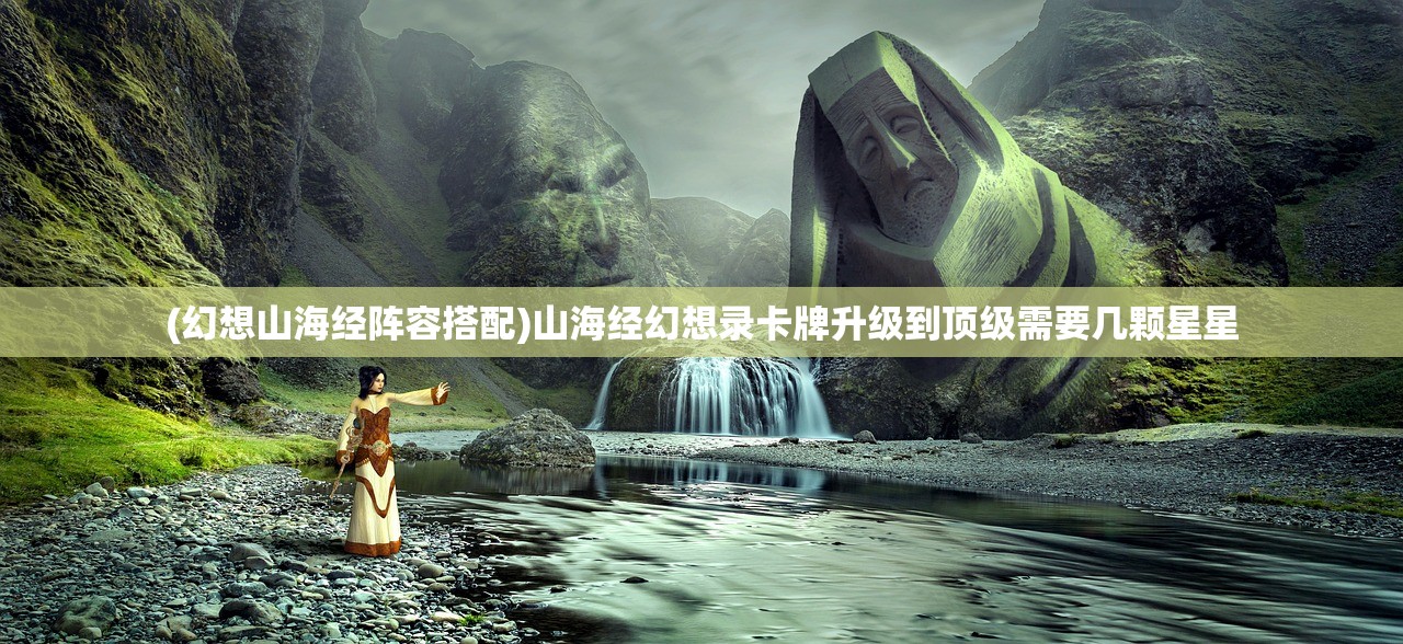 (幻想山海经阵容搭配)山海经幻想录卡牌升级到顶级需要几颗星星