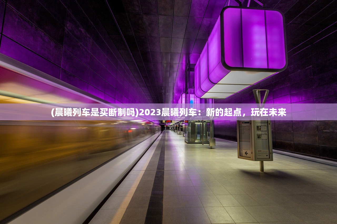 (晨曦列车是买断制吗)2023晨曦列车：新的起点，玩在未来