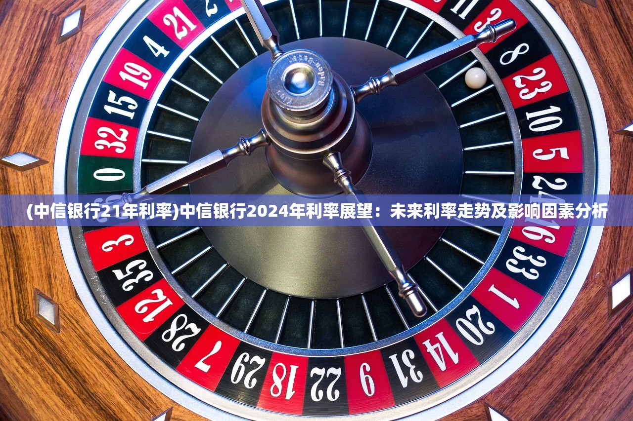 (中信银行21年利率)中信银行2024年利率展望：未来利率走势及影响因素分析