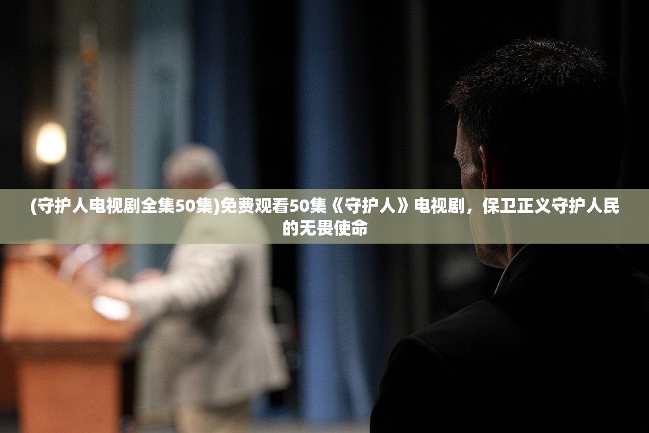 (守护人电视剧全集50集)免费观看50集《守护人》电视剧，保卫正义守护人民的无畏使命