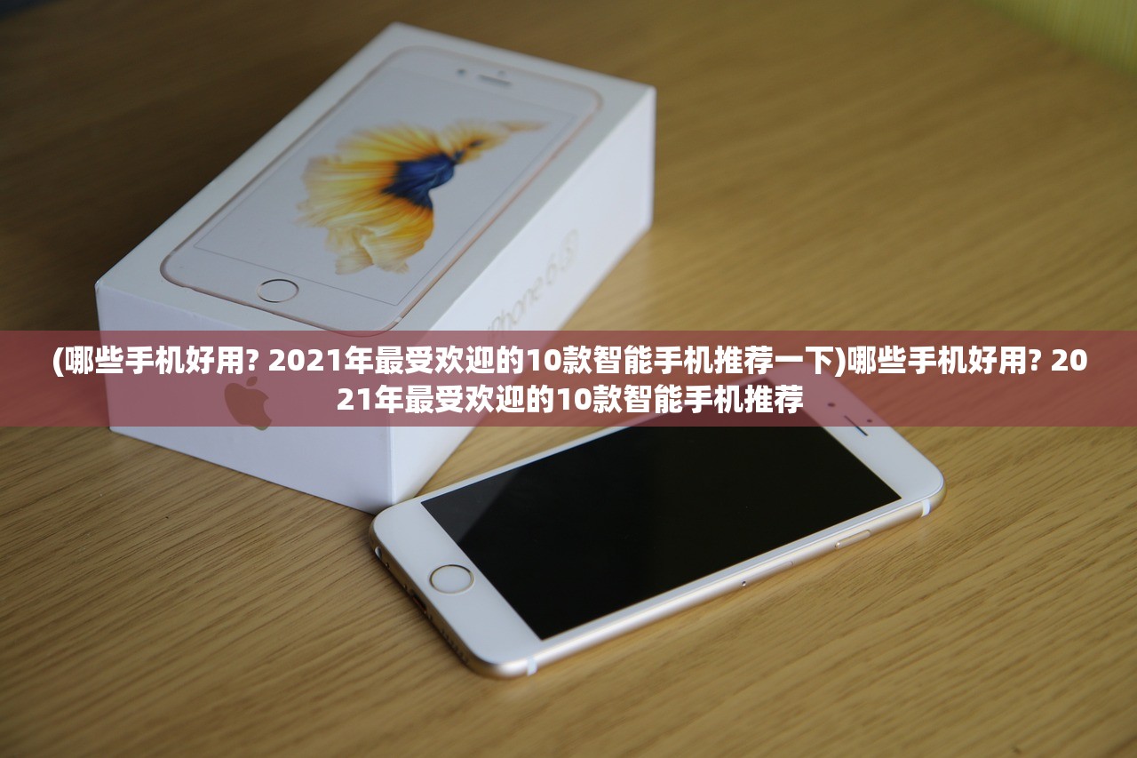 (哪些手机好用? 2021年最受欢迎的10款智能手机推荐一下)哪些手机好用? 2021年最受欢迎的10款智能手机推荐