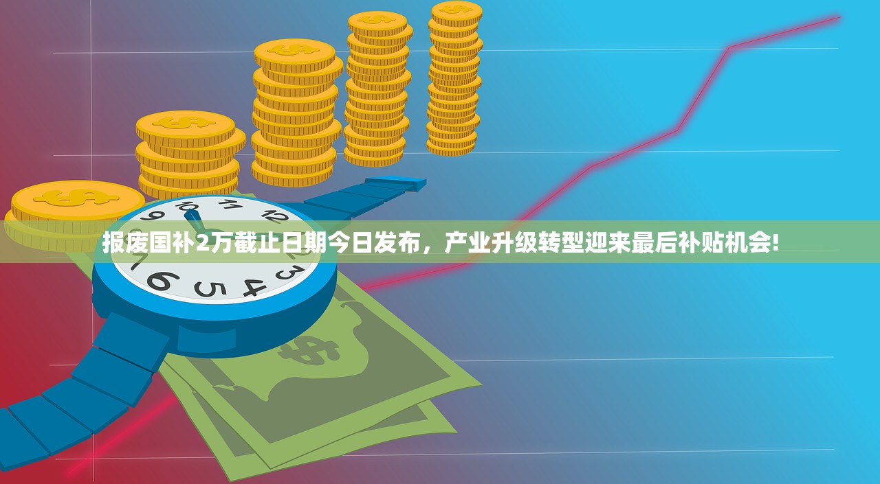 报废国补2万截止日期今日发布，产业升级转型迎来最后补贴机会!