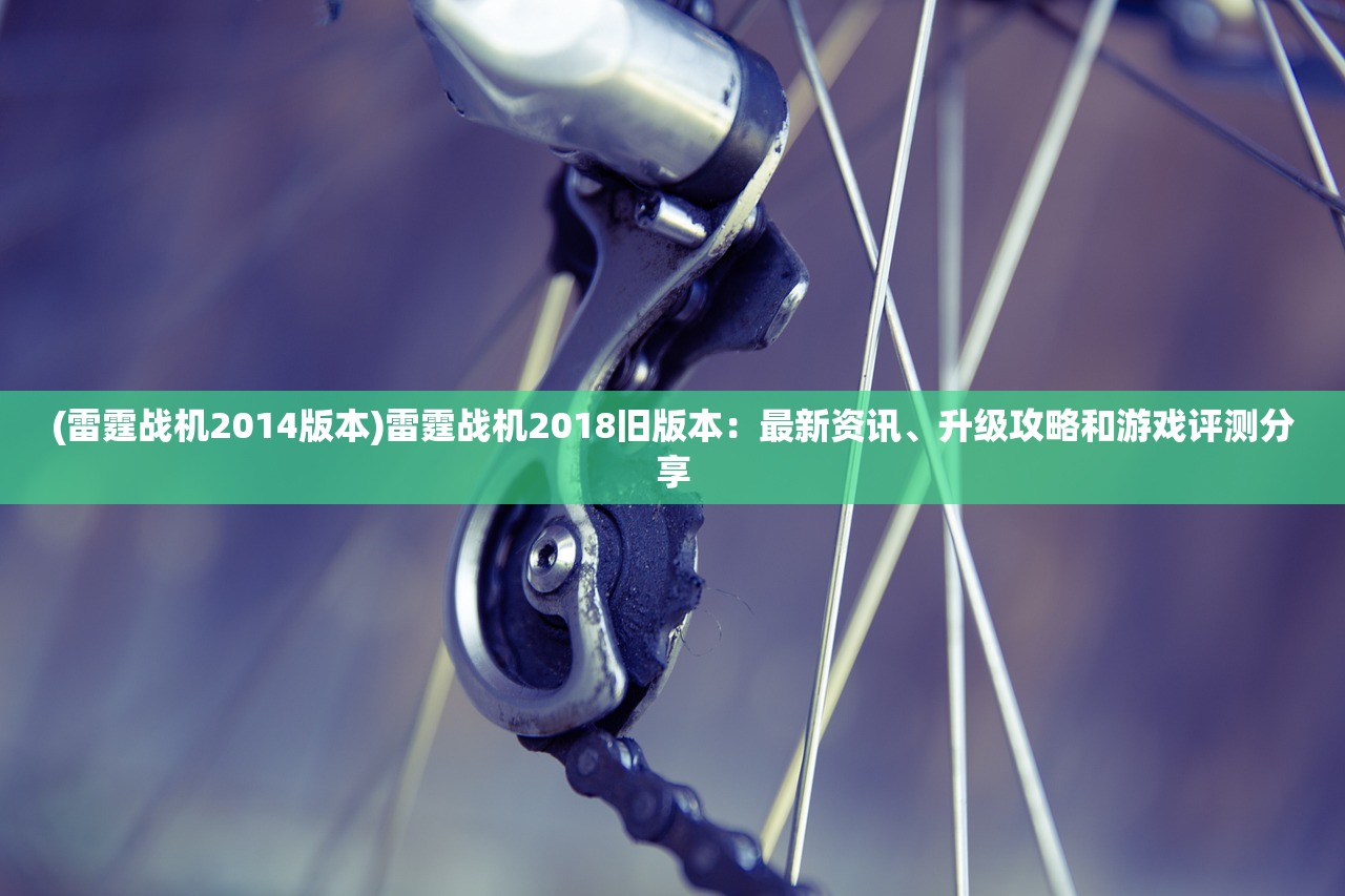 (雷霆战机2014版本)雷霆战机2018旧版本：最新资讯、升级攻略和游戏评测分享