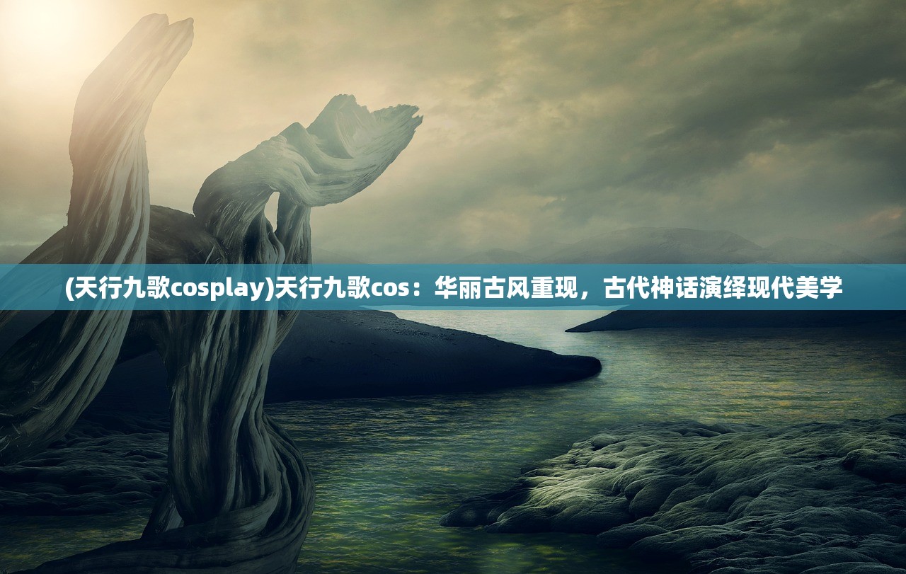 (天行九歌cosplay)天行九歌cos：华丽古风重现，古代神话演绎现代美学