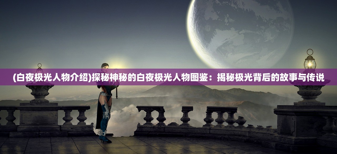 (白夜极光人物介绍)探秘神秘的白夜极光人物图鉴：揭秘极光背后的故事与传说