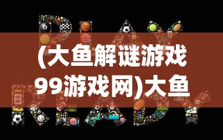 (大鱼解谜游戏99游戏网)大鱼系列解谜游戏安卓版，深度探索与策略指南