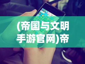 (帝国与文明手游官网)帝国与文明下架了吗？——深度探讨这款游戏的前世今生及现状