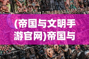 (帝国与文明手游官网)帝国与文明下架了吗？——深度探讨这款游戏的前世今生及现状