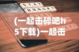 (一起击碎吧h5下载)一起击碎吧H5，游戏新纪元，策略与创新的融合