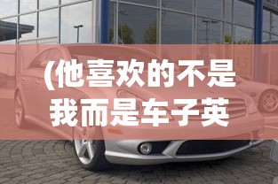 (他喜欢的不是我而是车子英语)他喜欢的不是我，而是车子——现代情感与物质追求的微妙关系