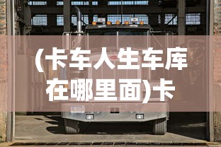 (卡车人生车库在哪里面)卡车人生车库所在地深度解析及常见问答