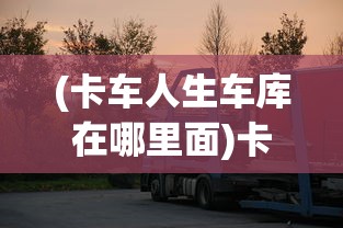 (卡车人生车库在哪里面)卡车人生车库所在地深度解析及常见问答