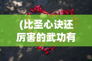 (比圣心诀还厉害的武功有哪些)比圣心诀更厉害的武功，武侠世界里的巅峰武技解析