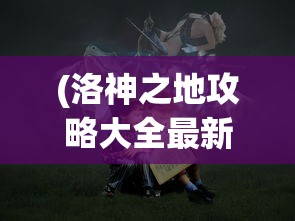 (洛神之地攻略大全最新)洛神之地攻略大全，探索神秘世界的全方位指南