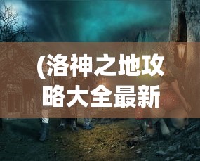 (洛神之地攻略大全最新)洛神之地攻略大全，探索神秘世界的全方位指南