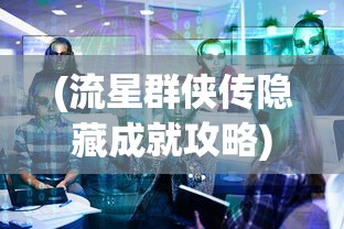 (流星群侠传隐藏成就攻略)流星群侠传隐藏任务最新揭秘与全方位解读