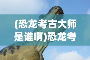 (恐龙考古大师是谁啊)恐龙考古大师，揭秘神秘人物的身份与贡献