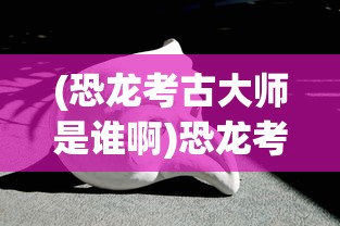 (恐龙考古大师是谁啊)恐龙考古大师，揭秘神秘人物的身份与贡献