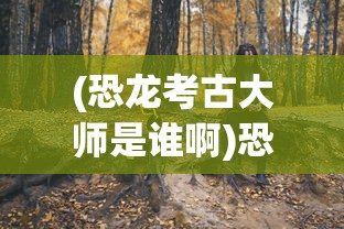 (恐龙考古大师是谁啊)恐龙考古大师，揭秘神秘人物的身份与贡献