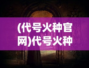 (代号火种官网)代号火种，揭示火种背后的神秘与力量