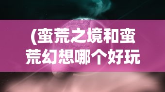 (蛮荒之境和蛮荒幻想哪个好玩)蛮荒之境与蛮荒幻想，探索未知世界的双重维度