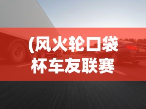 (风火轮口袋杯车友联赛决赛)风火轮口袋杯车友联赛，激情与速度的碰撞