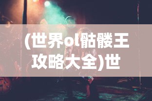 (世界ol骷髅王攻略大全)世界OL骷髅王攻略大全，从入门到精通的全方位指南
