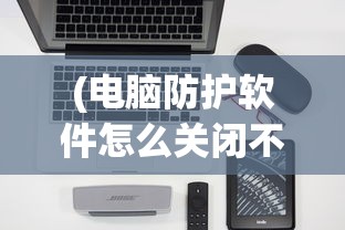 (电脑防护软件怎么关闭不了)如何关闭电脑防护软件，步骤与注意事项