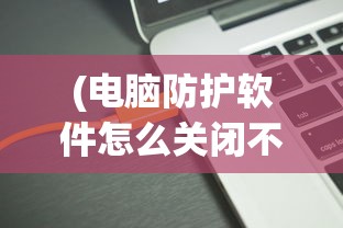 (电脑防护软件怎么关闭不了)如何关闭电脑防护软件，步骤与注意事项
