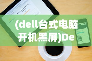 (dell台式电脑开机黑屏)Dell台式电脑开机步骤详解及常见问题解答