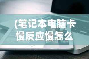 (笔记本电脑卡慢反应慢怎么解决)解决电脑卡顿反应慢的全面指南