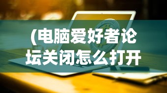 (电脑爱好者论坛关闭怎么打开)电脑爱好者论坛关闭，回顾与反思