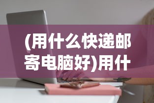 (用什么快递邮寄电脑好)用什么快递邮寄电脑，安全速递之选