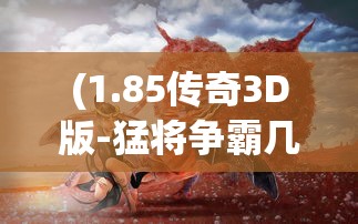 (1.85传奇3D版-猛将争霸几点开新服)1.85传奇3D版，猛将争霸——游戏新纪元的前瞻之作