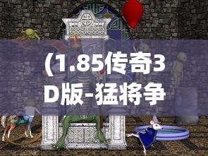 (1.85传奇3D版-猛将争霸几点开新服)1.85传奇3D版，猛将争霸——游戏新纪元的前瞻之作