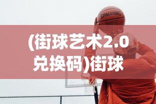 (街球艺术2.0兑换码)街球艺术2.0，新一代篮球游戏艺术的探索与挑战