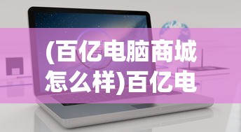 (百亿电脑商城怎么样)百亿电脑商城，一站式电脑购物新体验