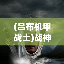 (吕布机甲战士)战神吕布机甲，历史与想象的交融