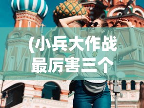 (小兵大作战最厉害三个英雄是谁)小兵大作战最厉害三大英雄深度解析